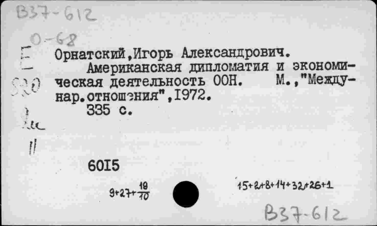 ﻿
Г	Орнатский,Игорь Александрович.
— Американская дипломатия и экономи-<"*;■) ческая деятельность ООН. М. ,"Между-
Л ' нар. отношения", 1972.
>	335 с.
6015
. „ 18	15* гл&НЧ*
9*-2Ъ-Т(У
е>П-&1г-